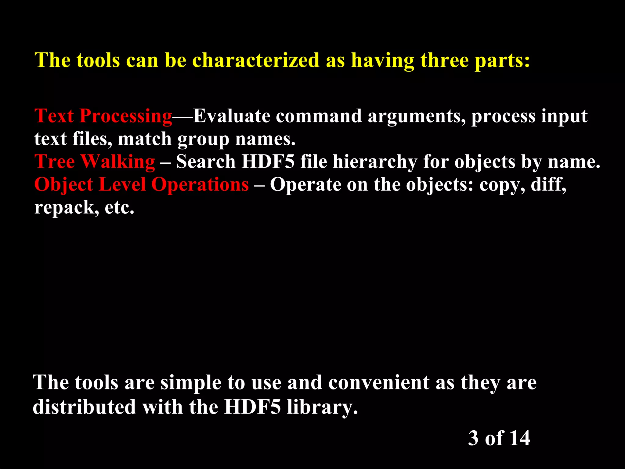 The tools can be characterized as having three parts: Text Processing—Evaluate command arguments, process input text files, match group names. Tree Walking – Search HDF5 file hierarchy for objects by name. Object Level Operations – Operate on the objects: copy, diff, repack, etc. The tools are simple to use and convenient as they are distributed with the HDF5 library. 3 of 14 