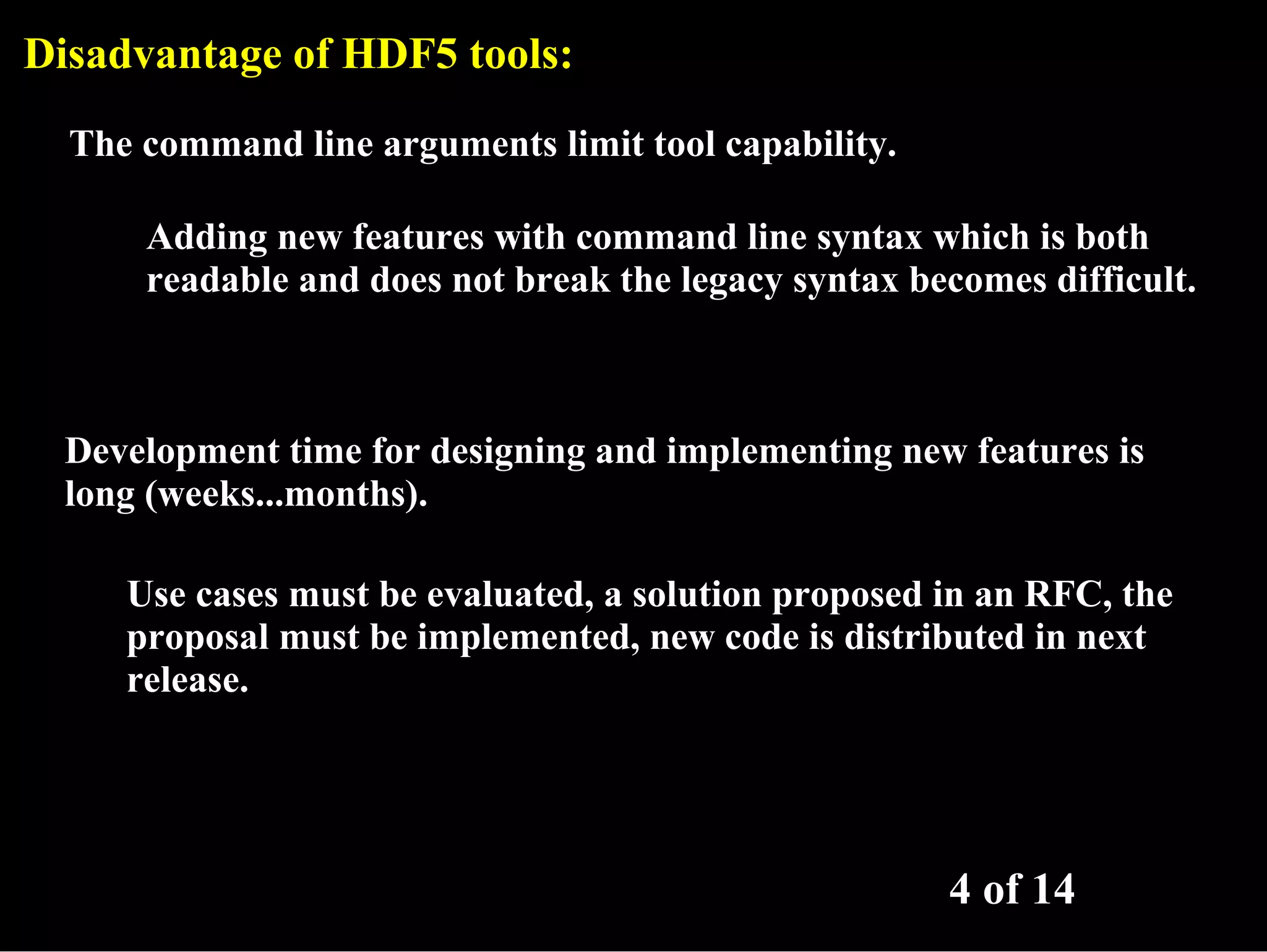 Disadvantage of HDF5 tools: The command line arguments limit tool capability. Adding new features with command line syntax which is both readable and does not break the legacy syntax becomes difficult. Development time for designing and implementing new features is long (weeks...months). Use cases must be evaluated, a solution proposed in an RFC, the proposal must be implemented, new code is distributed in next release. 4 of 14 
