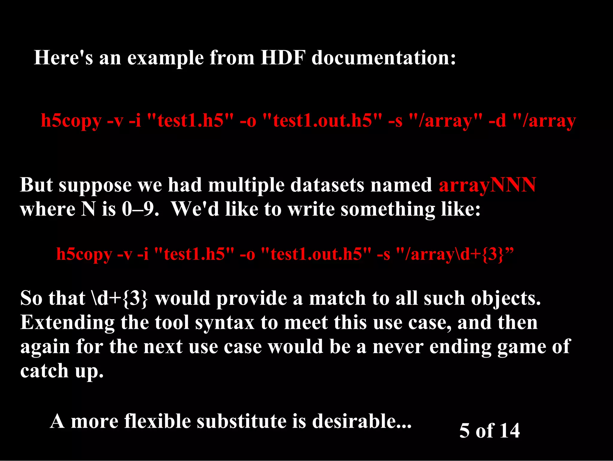 Here's an example from HDF documentation: h5copy -v -i "test1.h5" -o "test1.out.h5" -s "/array" -d "/array But suppose we had multiple datasets named arrayNNN where N is 0–9. We'd like to write something like: h5copy -v -i "test1.h5" -o "test1.out.h5" -s "/arrayd+{3}” So that d+{3} would provide a match to all such objects. Extending the tool syntax to meet this use case, and then again for the next use case would be a never ending game of catch up. A more flexible substitute is desirable... 5 of 14 