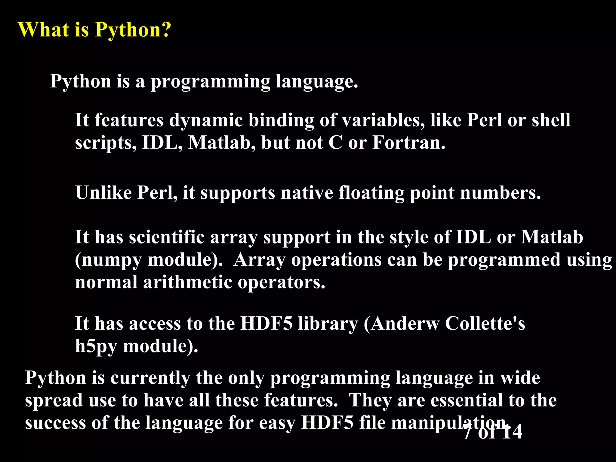 What is Python? Python is a programming language. It features dynamic binding of variables, like Perl or shell scripts, IDL, Matlab, but not C or Fortran. Unlike Perl, it supports native floating point numbers. It has scientific array support in the style of IDL or Matlab (numpy module). Array operations can be programmed using normal arithmetic operators. It has access to the HDF5 library (Anderw Collette's h5py module). Python is currently the only programming language in wide spread use to have all these features. They are essential to the success of the language for easy HDF5 file manipulation. 7 of 14 