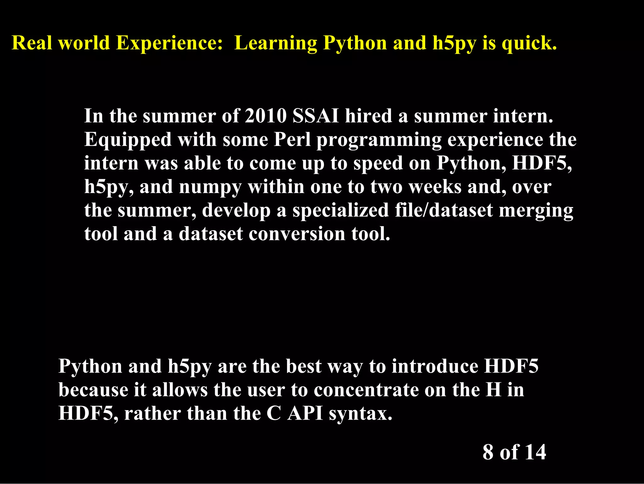 Real world Experience: Learning Python and h5py is quick. In the summer of 2010 SSAI hired a summer intern. Equipped with some Perl programming experience the intern was able to come up to speed on Python, HDF5, h5py, and numpy within one to two weeks and, over the summer, develop a specialized file/dataset merging tool and a dataset conversion tool. Python and h5py are the best way to introduce HDF5 because it allows the user to concentrate on the H in HDF5, rather than the C API syntax. 8 of 14 