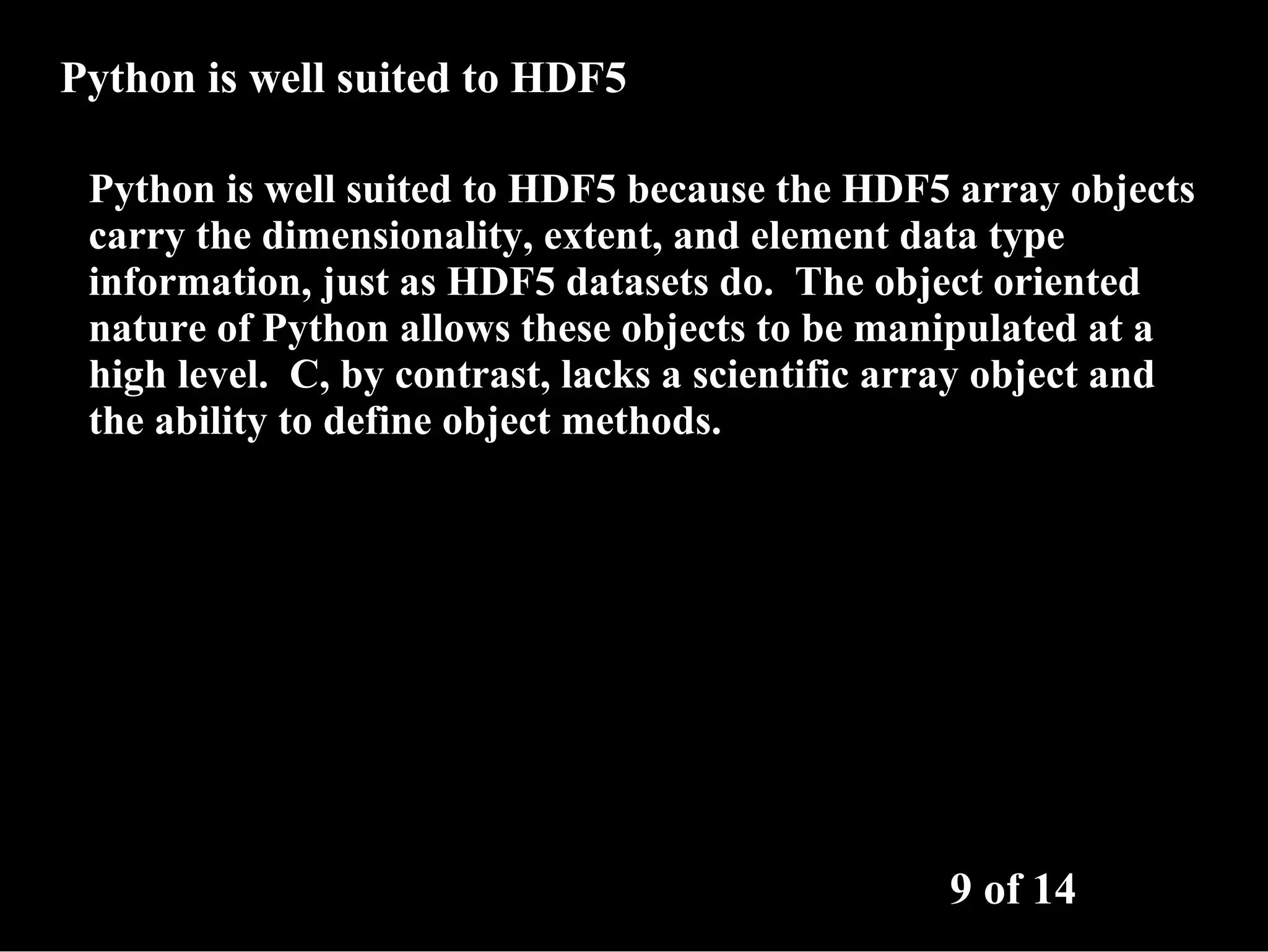 Python is well suited to HDF5 Python is well suited to HDF5 because the HDF5 array objects carry the dimensionality, extent, and element data type information, just as HDF5 datasets do. The object oriented nature of Python allows these objects to be manipulated at a high level. C, by contrast, lacks a scientific array object and the ability to define object methods. 9 of 14 
