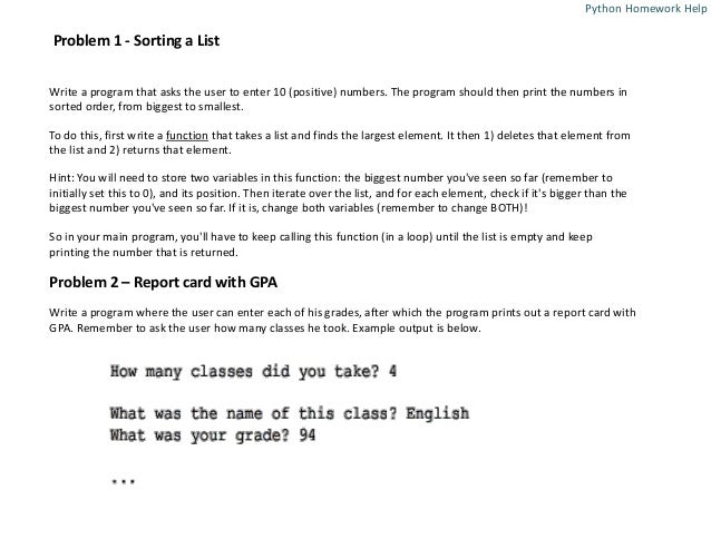 Problem 1 - Sorting a List
Write a program that asks the user to enter 10 (positive) numbers. The program should then print the numbers in
sorted order, from biggest to smallest.
To do this, first write a function that takes a list and finds the largest element. It then 1) deletes that element from
the list and 2) returns that element.
Hint: You will need to store two variables in this function: the biggest number you've seen so far (remember to
initially set this to 0), and its position. Then iterate over the list, and for each element, check if it's bigger than the
biggest number you've seen so far. If it is, change both variables (remember to change BOTH)!
So in your main program, you'll have to keep calling this function (in a loop) until the list is empty and keep
printing the number that is returned.
Problem 2 – Report card with GPA
Write a program where the user can enter each of his grades, after which the program prints out a report card with
GPA. Remember to ask the user how many classes he took. Example output is below.
Python Homework Help
 