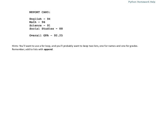 Hints: You’ll want to use a for loop, and you’ll probably want to keep two lists, one for names and one for grades.
Remember, add to lists with append.
Python Homework Help
 