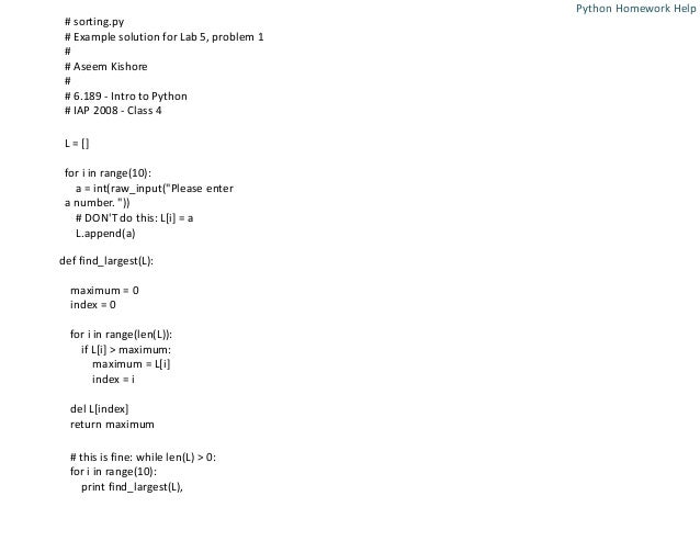 # sorting.py
# Example solution for Lab 5, problem 1
#
# Aseem Kishore
#
# 6.189 - Intro to Python
# IAP 2008 - Class 4
L = []
for i in range(10):
a = int(raw_input("Please enter
a number. "))
# DON'T do this: L[i] = a
L.append(a)
def find_largest(L):
maximum = 0
index = 0
for i in range(len(L)):
if L[i] > maximum:
maximum = L[i]
index = i
del L[index]
return maximum
# this is fine: while len(L) > 0:
for i in range(10):
print find_largest(L),
Python Homework Help
 