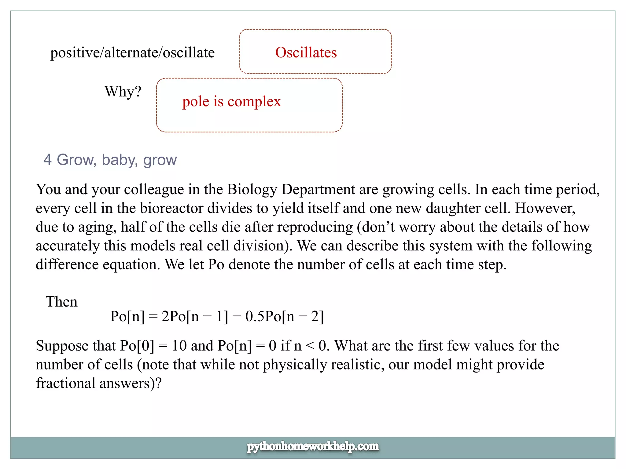 positive/alternate/oscillate Oscillates
Why?
pole is complex
4 Grow, baby, grow
You and your colleague in the Biology Department are growing cells. In each time period,
every cell in the bioreactor divides to yield itself and one new daughter cell. However,
due to aging, half of the cells die after reproducing (don’t worry about the details of how
accurately this models real cell division). We can describe this system with the following
difference equation. We let Po denote the number of cells at each time step.
Then
Po[n] = 2Po[n − 1] − 0.5Po[n − 2]
Suppose that Po[0] = 10 and Po[n] = 0 if n < 0. What are the first few values for the
number of cells (note that while not physically realistic, our model might provide
fractional answers)?
 