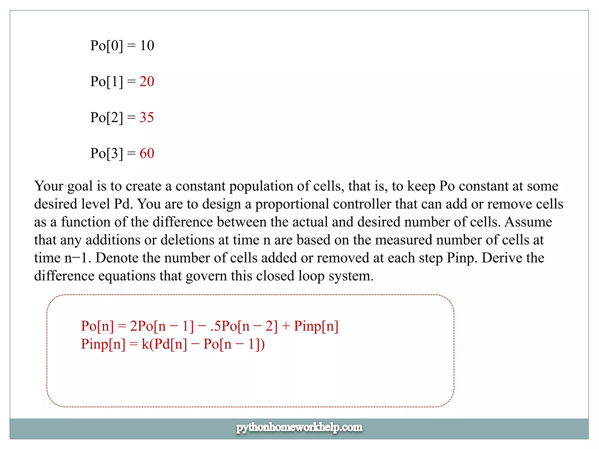 Po[0] = 10
Po[1] = 20
Po[2] = 35
Po[3] = 60
Your goal is to create a constant population of cells, that is, to keep Po constant at some
desired level Pd. You are to design a proportional controller that can add or remove cells
as a function of the difference between the actual and desired number of cells. Assume
that any additions or deletions at time n are based on the measured number of cells at
time n−1. Denote the number of cells added or removed at each step Pinp. Derive the
difference equations that govern this closed loop system.
Po[n] = 2Po[n − 1] − .5Po[n − 2] + Pinp[n]
Pinp[n] = k(Pd[n] − Po[n − 1])
 