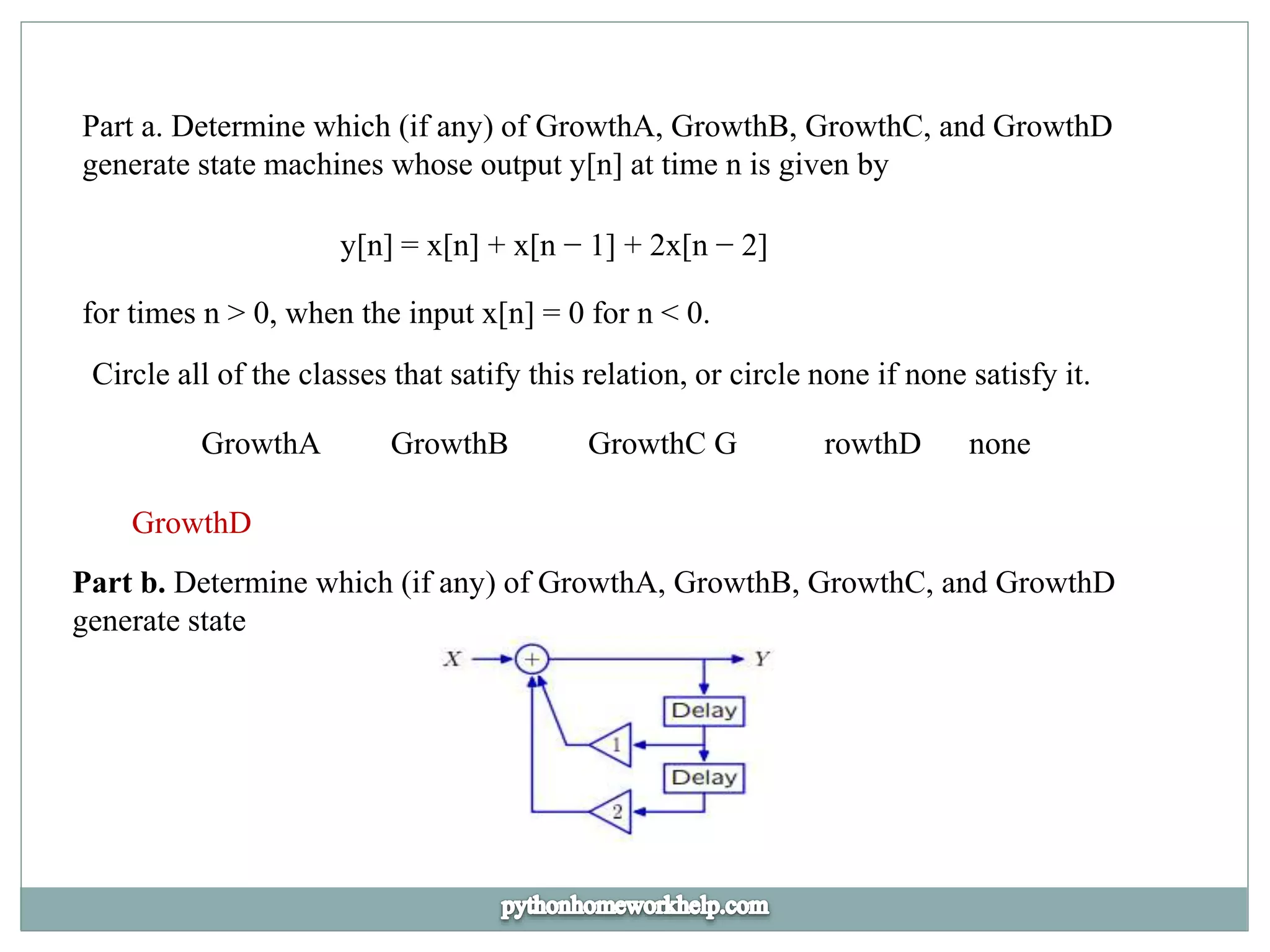 Part a. Determine which (if any) of GrowthA, GrowthB, GrowthC, and GrowthD
generate state machines whose output y[n] at time n is given by
y[n] = x[n] + x[n − 1] + 2x[n − 2]
for times n > 0, when the input x[n] = 0 for n < 0.
Circle all of the classes that satify this relation, or circle none if none satisfy it.
GrowthA GrowthB GrowthC G rowthD none
GrowthD
Part b. Determine which (if any) of GrowthA, GrowthB, GrowthC, and GrowthD
generate state
 
