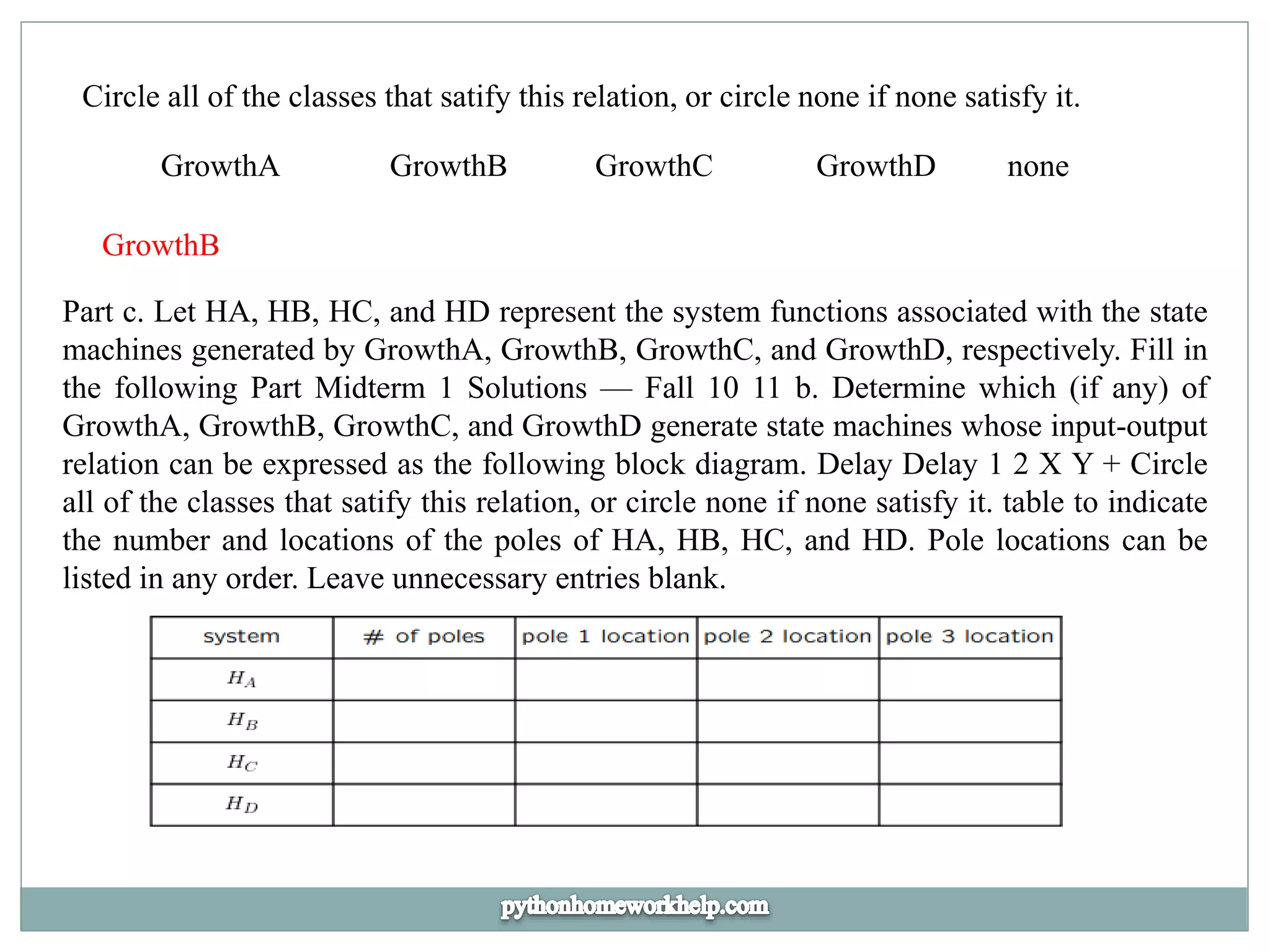 Circle all of the classes that satify this relation, or circle none if none satisfy it.
GrowthA GrowthB GrowthC GrowthD none
GrowthB
Part c. Let HA, HB, HC, and HD represent the system functions associated with the state
machines generated by GrowthA, GrowthB, GrowthC, and GrowthD, respectively. Fill in
the following Part Midterm 1 Solutions — Fall 10 11 b. Determine which (if any) of
GrowthA, GrowthB, GrowthC, and GrowthD generate state machines whose input-output
relation can be expressed as the following block diagram. Delay Delay 1 2 X Y + Circle
all of the classes that satify this relation, or circle none if none satisfy it. table to indicate
the number and locations of the poles of HA, HB, HC, and HD. Pole locations can be
listed in any order. Leave unnecessary entries blank.
 