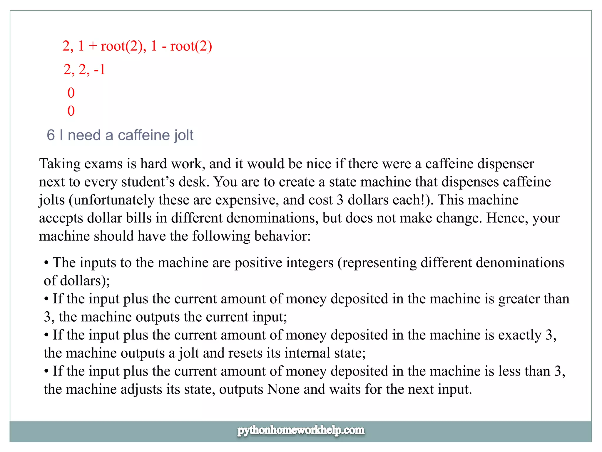 2, 1 + root(2), 1 - root(2)
2, 2, -1
0
0
6 I need a caffeine jolt
Taking exams is hard work, and it would be nice if there were a caffeine dispenser
next to every student’s desk. You are to create a state machine that dispenses caffeine
jolts (unfortunately these are expensive, and cost 3 dollars each!). This machine
accepts dollar bills in different denominations, but does not make change. Hence, your
machine should have the following behavior:
• The inputs to the machine are positive integers (representing different denominations
of dollars);
• If the input plus the current amount of money deposited in the machine is greater than
3, the machine outputs the current input;
• If the input plus the current amount of money deposited in the machine is exactly 3,
the machine outputs a jolt and resets its internal state;
• If the input plus the current amount of money deposited in the machine is less than 3,
the machine adjusts its state, outputs None and waits for the next input.
 