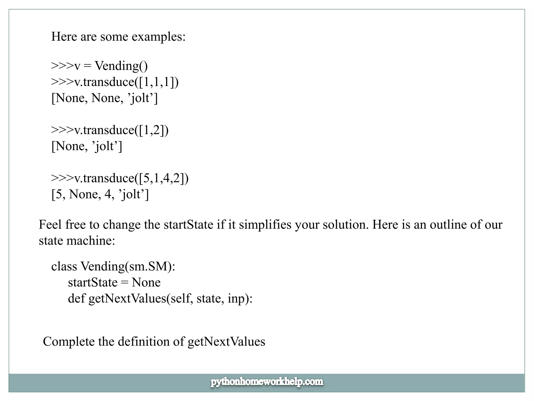 Here are some examples:
>>>v = Vending()
>>>v.transduce([1,1,1])
[None, None, ’jolt’]
>>>v.transduce([1,2])
[None, ’jolt’]
>>>v.transduce([5,1,4,2])
[5, None, 4, ’jolt’]
Feel free to change the startState if it simplifies your solution. Here is an outline of our
state machine:
class Vending(sm.SM):
startState = None
def getNextValues(self, state, inp):
Complete the definition of getNextValues
 