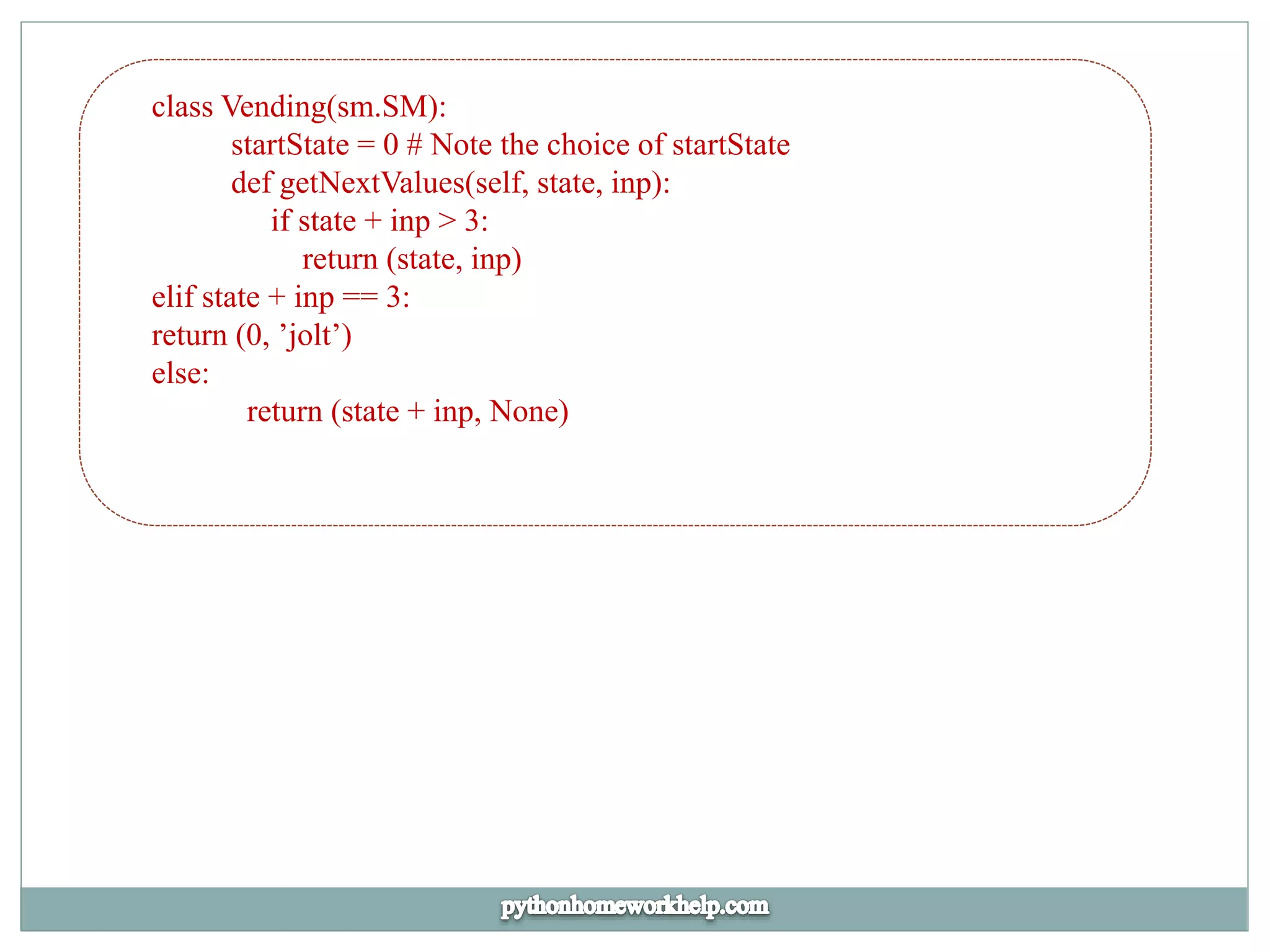 class Vending(sm.SM):
startState = 0 # Note the choice of startState
def getNextValues(self, state, inp):
if state + inp > 3:
return (state, inp)
elif state + inp == 3:
return (0, ’jolt’)
else:
return (state + inp, None)
 