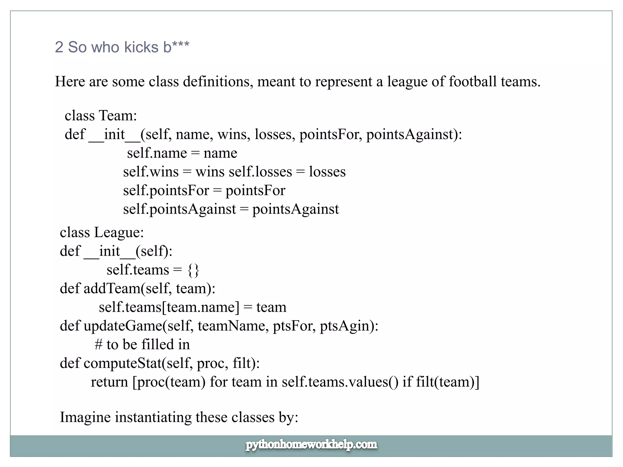 2 So who kicks b***
Here are some class definitions, meant to represent a league of football teams.
class Team:
def __init__(self, name, wins, losses, pointsFor, pointsAgainst):
self.name = name
self.wins = wins self.losses = losses
self.pointsFor = pointsFor
self.pointsAgainst = pointsAgainst
class League:
def __init__(self):
self.teams = {}
def addTeam(self, team):
self.teams[team.name] = team
def updateGame(self, teamName, ptsFor, ptsAgin):
# to be filled in
def computeStat(self, proc, filt):
return [proc(team) for team in self.teams.values() if filt(team)]
Imagine instantiating these classes by:
 