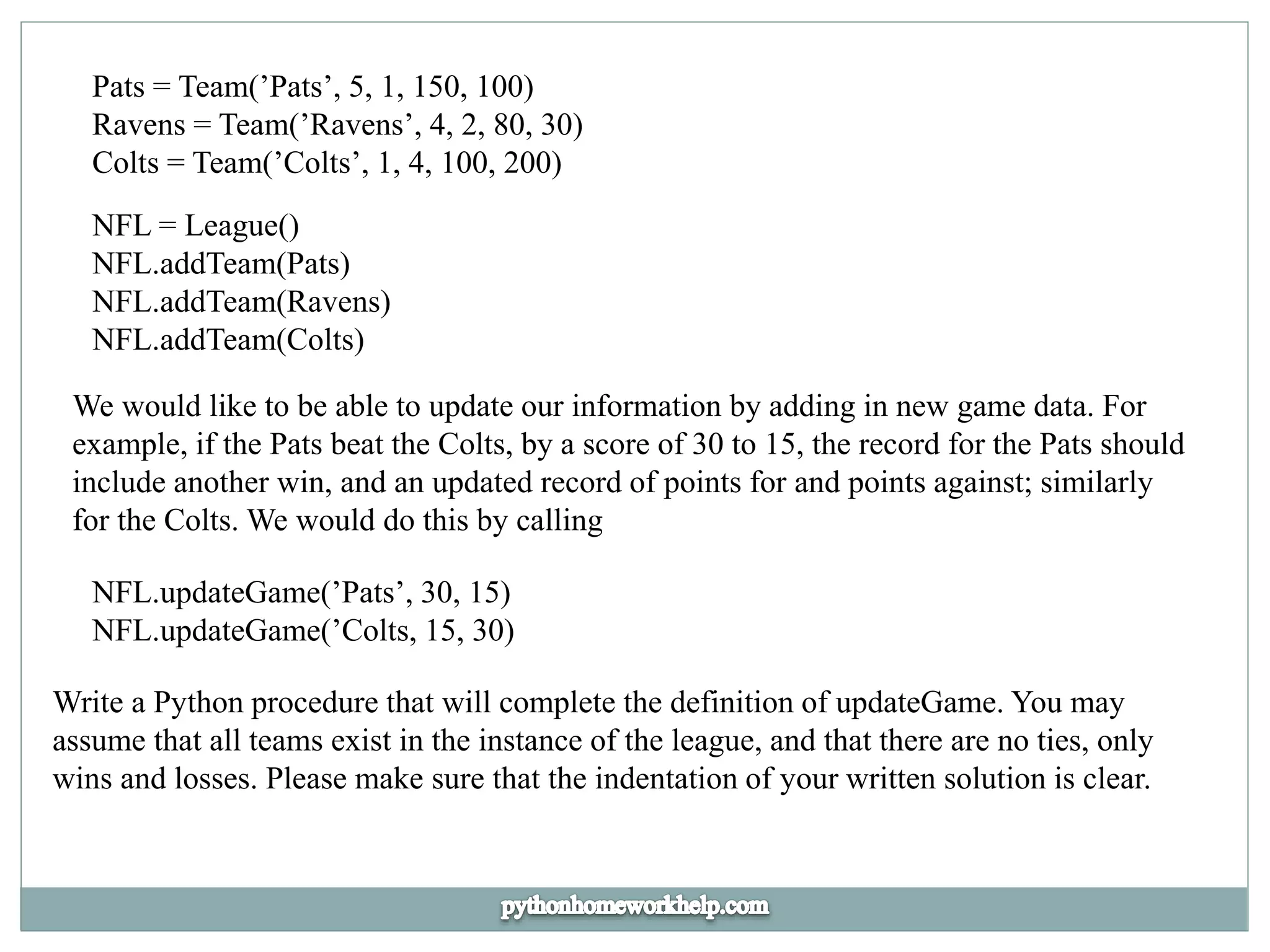 Pats = Team(’Pats’, 5, 1, 150, 100)
Ravens = Team(’Ravens’, 4, 2, 80, 30)
Colts = Team(’Colts’, 1, 4, 100, 200)
NFL = League()
NFL.addTeam(Pats)
NFL.addTeam(Ravens)
NFL.addTeam(Colts)
We would like to be able to update our information by adding in new game data. For
example, if the Pats beat the Colts, by a score of 30 to 15, the record for the Pats should
include another win, and an updated record of points for and points against; similarly
for the Colts. We would do this by calling
NFL.updateGame(’Pats’, 30, 15)
NFL.updateGame(’Colts, 15, 30)
Write a Python procedure that will complete the definition of updateGame. You may
assume that all teams exist in the instance of the league, and that there are no ties, only
wins and losses. Please make sure that the indentation of your written solution is clear.
 