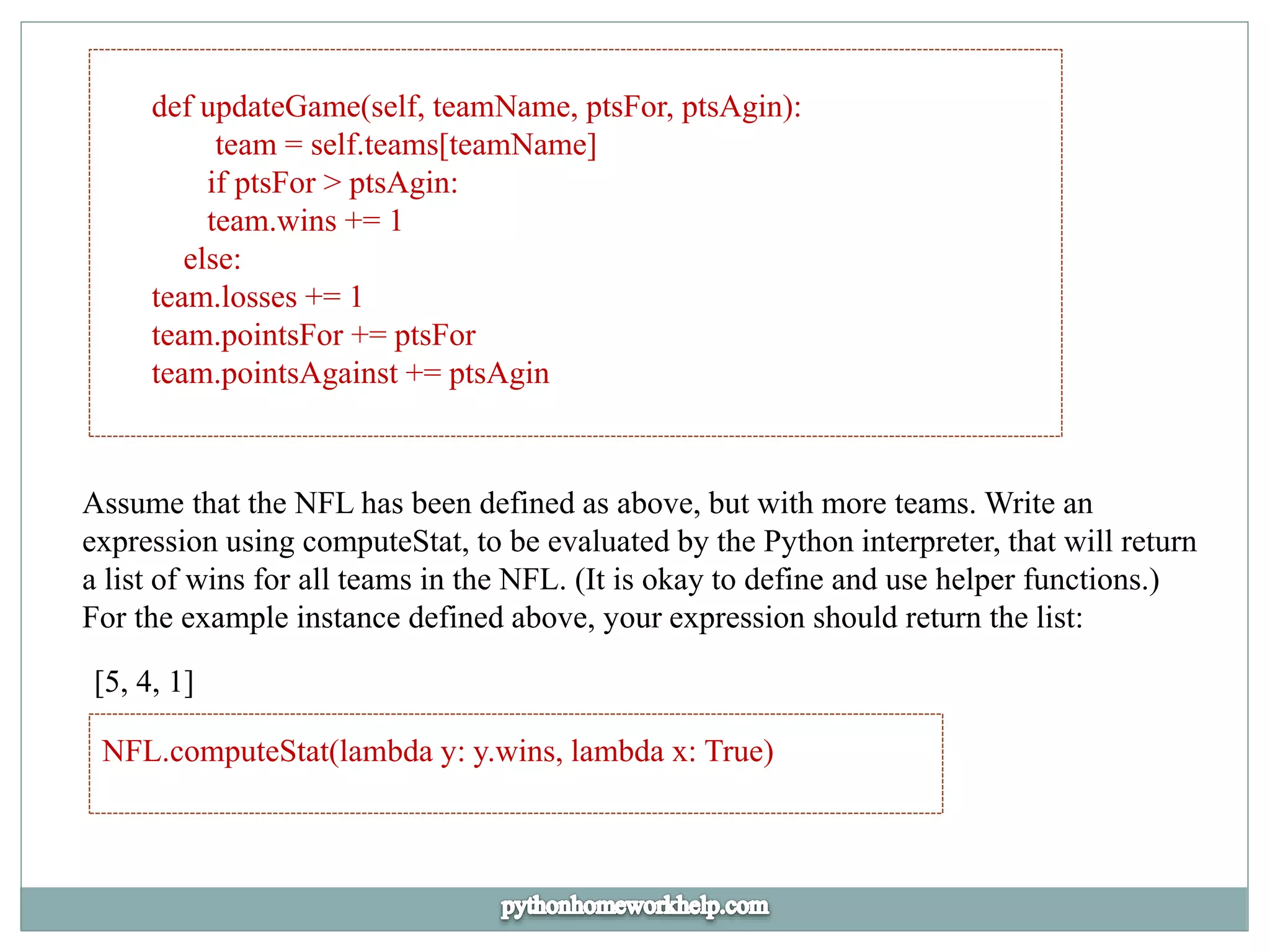 def updateGame(self, teamName, ptsFor, ptsAgin):
team = self.teams[teamName]
if ptsFor > ptsAgin:
team.wins += 1
else:
team.losses += 1
team.pointsFor += ptsFor
team.pointsAgainst += ptsAgin
Assume that the NFL has been defined as above, but with more teams. Write an
expression using computeStat, to be evaluated by the Python interpreter, that will return
a list of wins for all teams in the NFL. (It is okay to define and use helper functions.)
For the example instance defined above, your expression should return the list:
[5, 4, 1]
NFL.computeStat(lambda y: y.wins, lambda x: True)
 