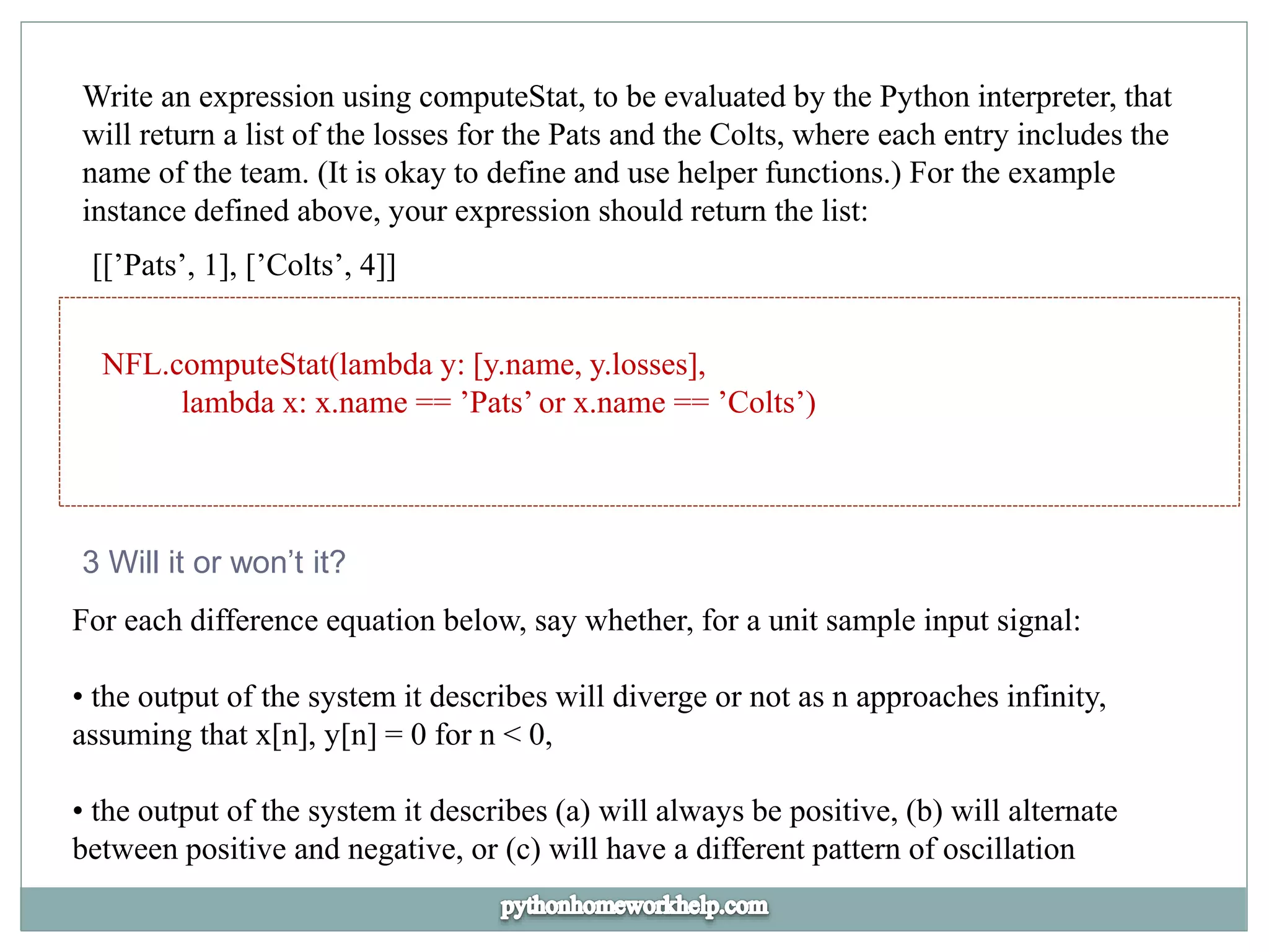Write an expression using computeStat, to be evaluated by the Python interpreter, that
will return a list of the losses for the Pats and the Colts, where each entry includes the
name of the team. (It is okay to define and use helper functions.) For the example
instance defined above, your expression should return the list:
[[’Pats’, 1], [’Colts’, 4]]
NFL.computeStat(lambda y: [y.name, y.losses],
lambda x: x.name == ’Pats’ or x.name == ’Colts’)
3 Will it or won’t it?
For each difference equation below, say whether, for a unit sample input signal:
• the output of the system it describes will diverge or not as n approaches infinity,
assuming that x[n], y[n] = 0 for n < 0,
• the output of the system it describes (a) will always be positive, (b) will alternate
between positive and negative, or (c) will have a different pattern of oscillation
 