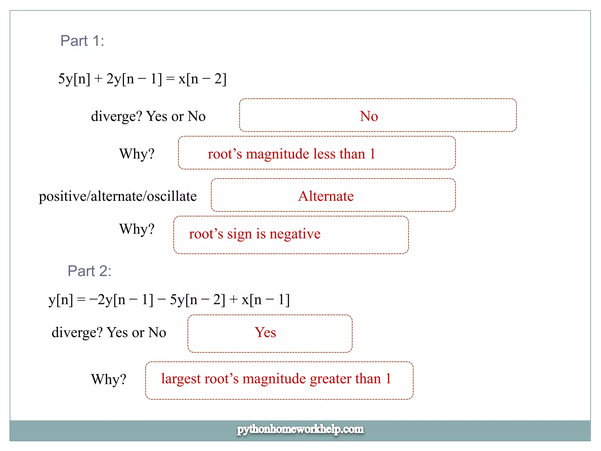 Part 1:
5y[n] + 2y[n − 1] = x[n − 2]
diverge? Yes or No No
Why? root’s magnitude less than 1
positive/alternate/oscillate Alternate
Why? root’s sign is negative
Part 2:
y[n] = −2y[n − 1] − 5y[n − 2] + x[n − 1]
diverge? Yes or No Yes
Why? largest root’s magnitude greater than 1
 