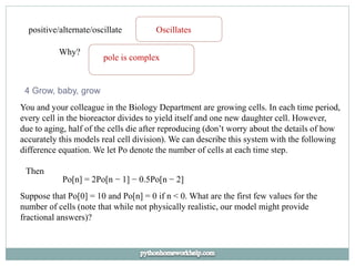 positive/alternate/oscillate Oscillates
Why?
pole is complex
4 Grow, baby, grow
You and your colleague in the Biology Department are growing cells. In each time period,
every cell in the bioreactor divides to yield itself and one new daughter cell. However,
due to aging, half of the cells die after reproducing (don’t worry about the details of how
accurately this models real cell division). We can describe this system with the following
difference equation. We let Po denote the number of cells at each time step.
Then
Po[n] = 2Po[n − 1] − 0.5Po[n − 2]
Suppose that Po[0] = 10 and Po[n] = 0 if n < 0. What are the first few values for the
number of cells (note that while not physically realistic, our model might provide
fractional answers)?
 