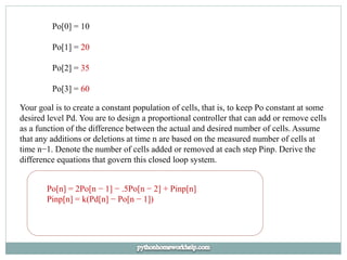 Po[0] = 10
Po[1] = 20
Po[2] = 35
Po[3] = 60
Your goal is to create a constant population of cells, that is, to keep Po constant at some
desired level Pd. You are to design a proportional controller that can add or remove cells
as a function of the difference between the actual and desired number of cells. Assume
that any additions or deletions at time n are based on the measured number of cells at
time n−1. Denote the number of cells added or removed at each step Pinp. Derive the
difference equations that govern this closed loop system.
Po[n] = 2Po[n − 1] − .5Po[n − 2] + Pinp[n]
Pinp[n] = k(Pd[n] − Po[n − 1])
 