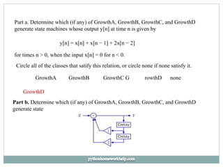 Part a. Determine which (if any) of GrowthA, GrowthB, GrowthC, and GrowthD
generate state machines whose output y[n] at time n is given by
y[n] = x[n] + x[n − 1] + 2x[n − 2]
for times n > 0, when the input x[n] = 0 for n < 0.
Circle all of the classes that satify this relation, or circle none if none satisfy it.
GrowthA GrowthB GrowthC G rowthD none
GrowthD
Part b. Determine which (if any) of GrowthA, GrowthB, GrowthC, and GrowthD
generate state
 