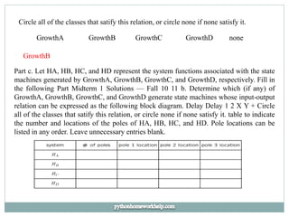 Circle all of the classes that satify this relation, or circle none if none satisfy it.
GrowthA GrowthB GrowthC GrowthD none
GrowthB
Part c. Let HA, HB, HC, and HD represent the system functions associated with the state
machines generated by GrowthA, GrowthB, GrowthC, and GrowthD, respectively. Fill in
the following Part Midterm 1 Solutions — Fall 10 11 b. Determine which (if any) of
GrowthA, GrowthB, GrowthC, and GrowthD generate state machines whose input-output
relation can be expressed as the following block diagram. Delay Delay 1 2 X Y + Circle
all of the classes that satify this relation, or circle none if none satisfy it. table to indicate
the number and locations of the poles of HA, HB, HC, and HD. Pole locations can be
listed in any order. Leave unnecessary entries blank.
 