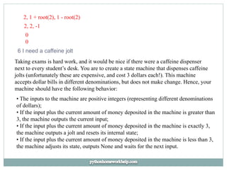 2, 1 + root(2), 1 - root(2)
2, 2, -1
0
0
6 I need a caffeine jolt
Taking exams is hard work, and it would be nice if there were a caffeine dispenser
next to every student’s desk. You are to create a state machine that dispenses caffeine
jolts (unfortunately these are expensive, and cost 3 dollars each!). This machine
accepts dollar bills in different denominations, but does not make change. Hence, your
machine should have the following behavior:
• The inputs to the machine are positive integers (representing different denominations
of dollars);
• If the input plus the current amount of money deposited in the machine is greater than
3, the machine outputs the current input;
• If the input plus the current amount of money deposited in the machine is exactly 3,
the machine outputs a jolt and resets its internal state;
• If the input plus the current amount of money deposited in the machine is less than 3,
the machine adjusts its state, outputs None and waits for the next input.
 