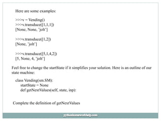 Here are some examples:
>>>v = Vending()
>>>v.transduce([1,1,1])
[None, None, ’jolt’]
>>>v.transduce([1,2])
[None, ’jolt’]
>>>v.transduce([5,1,4,2])
[5, None, 4, ’jolt’]
Feel free to change the startState if it simplifies your solution. Here is an outline of our
state machine:
class Vending(sm.SM):
startState = None
def getNextValues(self, state, inp):
Complete the definition of getNextValues
 