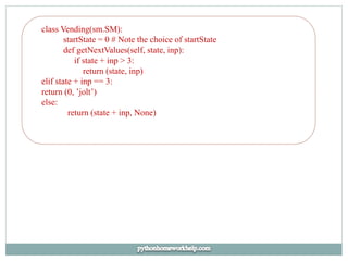 class Vending(sm.SM):
startState = 0 # Note the choice of startState
def getNextValues(self, state, inp):
if state + inp > 3:
return (state, inp)
elif state + inp == 3:
return (0, ’jolt’)
else:
return (state + inp, None)
 