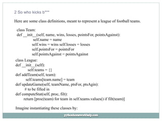 2 So who kicks b***
Here are some class definitions, meant to represent a league of football teams.
class Team:
def __init__(self, name, wins, losses, pointsFor, pointsAgainst):
self.name = name
self.wins = wins self.losses = losses
self.pointsFor = pointsFor
self.pointsAgainst = pointsAgainst
class League:
def __init__(self):
self.teams = {}
def addTeam(self, team):
self.teams[team.name] = team
def updateGame(self, teamName, ptsFor, ptsAgin):
# to be filled in
def computeStat(self, proc, filt):
return [proc(team) for team in self.teams.values() if filt(team)]
Imagine instantiating these classes by:
 