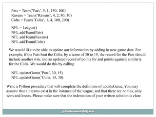 Pats = Team(’Pats’, 5, 1, 150, 100)
Ravens = Team(’Ravens’, 4, 2, 80, 30)
Colts = Team(’Colts’, 1, 4, 100, 200)
NFL = League()
NFL.addTeam(Pats)
NFL.addTeam(Ravens)
NFL.addTeam(Colts)
We would like to be able to update our information by adding in new game data. For
example, if the Pats beat the Colts, by a score of 30 to 15, the record for the Pats should
include another win, and an updated record of points for and points against; similarly
for the Colts. We would do this by calling
NFL.updateGame(’Pats’, 30, 15)
NFL.updateGame(’Colts, 15, 30)
Write a Python procedure that will complete the definition of updateGame. You may
assume that all teams exist in the instance of the league, and that there are no ties, only
wins and losses. Please make sure that the indentation of your written solution is clear.
 