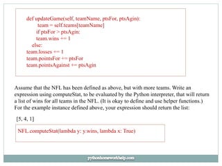 def updateGame(self, teamName, ptsFor, ptsAgin):
team = self.teams[teamName]
if ptsFor > ptsAgin:
team.wins += 1
else:
team.losses += 1
team.pointsFor += ptsFor
team.pointsAgainst += ptsAgin
Assume that the NFL has been defined as above, but with more teams. Write an
expression using computeStat, to be evaluated by the Python interpreter, that will return
a list of wins for all teams in the NFL. (It is okay to define and use helper functions.)
For the example instance defined above, your expression should return the list:
[5, 4, 1]
NFL.computeStat(lambda y: y.wins, lambda x: True)
 