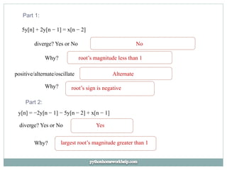 Part 1:
5y[n] + 2y[n − 1] = x[n − 2]
diverge? Yes or No No
Why? root’s magnitude less than 1
positive/alternate/oscillate Alternate
Why? root’s sign is negative
Part 2:
y[n] = −2y[n − 1] − 5y[n − 2] + x[n − 1]
diverge? Yes or No Yes
Why? largest root’s magnitude greater than 1
 