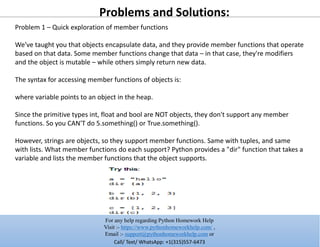 Problems and Solutions:
Problem 1 – Quick exploration of member functions
We've taught you that objects encapsulate data, and they provide member functions that operate
based on that data. Some member functions change that data – in that case, they're modifiers
and the object is mutable – while others simply return new data.
The syntax for accessing member functions of objects is:
where variable points to an object in the heap.
Since the primitive types int, float and bool are NOT objects, they don't support any member
functions. So you CAN'T do 5.something() or True.something().
However, strings are objects, so they support member functions. Same with tuples, and same
with lists. What member functions do each support? Python provides a "dir" function that takes a
variable and lists the member functions that the object supports.
For any help regarding Python Homework Help
Visit :- https://www.pythonhomeworkhelp.com/ ,
Email :- support@pythonhomeworkhelp.com or
Call/ Text/ WhatsApp: +1(315)557-6473
 