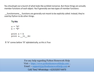 You should get out a bunch of what looks like jumbled nonsense. But those things are actually
member functions of each object. You'll generally see two types of member functions:
__functionname__ functions are generally not meant to be explicitly called. Instead, they're
used by Python to do other things.
Å "A" comes before "B" alphabetically, so this is True
For any help regarding Python Homework Help
Visit :- https://www.pythonhomeworkhelp.com/ ,
Email :- support@pythonhomeworkhelp.com or
Call/ Text/ WhatsApp: +1(315)557-6473
 