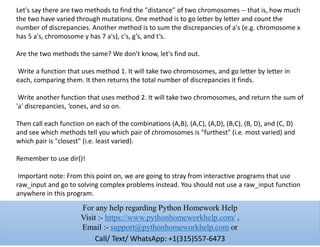 Let's say there are two methods to find the "distance" of two chromosomes -- that is, how much
the two have varied through mutations. One method is to go letter by letter and count the
number of discrepancies. Another method is to sum the discrepancies of a's (e.g. chromosome x
has 5 a's, chromosome y has 7 a's), c's, g’s, and t’s.
Are the two methods the same? We don't know, let's find out.
Write a function that uses method 1. It will take two chromosomes, and go letter by letter in
each, comparing them. It then returns the total number of discrepancies it finds.
Write another function that uses method 2. It will take two chromosomes, and return the sum of
'a' discrepancies, ‘cones, and so on.
Then call each function on each of the combinations (A,B), (A,C), (A,D), (B,C), (B, D), and (C, D)
and see which methods tell you which pair of chromosomes is "furthest" (i.e. most varied) and
which pair is "closest" (i.e. least varied).
Remember to use dir()!
Important note: From this point on, we are going to stray from interactive programs that use
raw_input and go to solving complex problems instead. You should not use a raw_input function
anywhere in this program.
For any help regarding Python Homework Help
Visit :- https://www.pythonhomeworkhelp.com/ ,
Email :- support@pythonhomeworkhelp.com or
Call/ Text/ WhatsApp: +1(315)557-6473
 