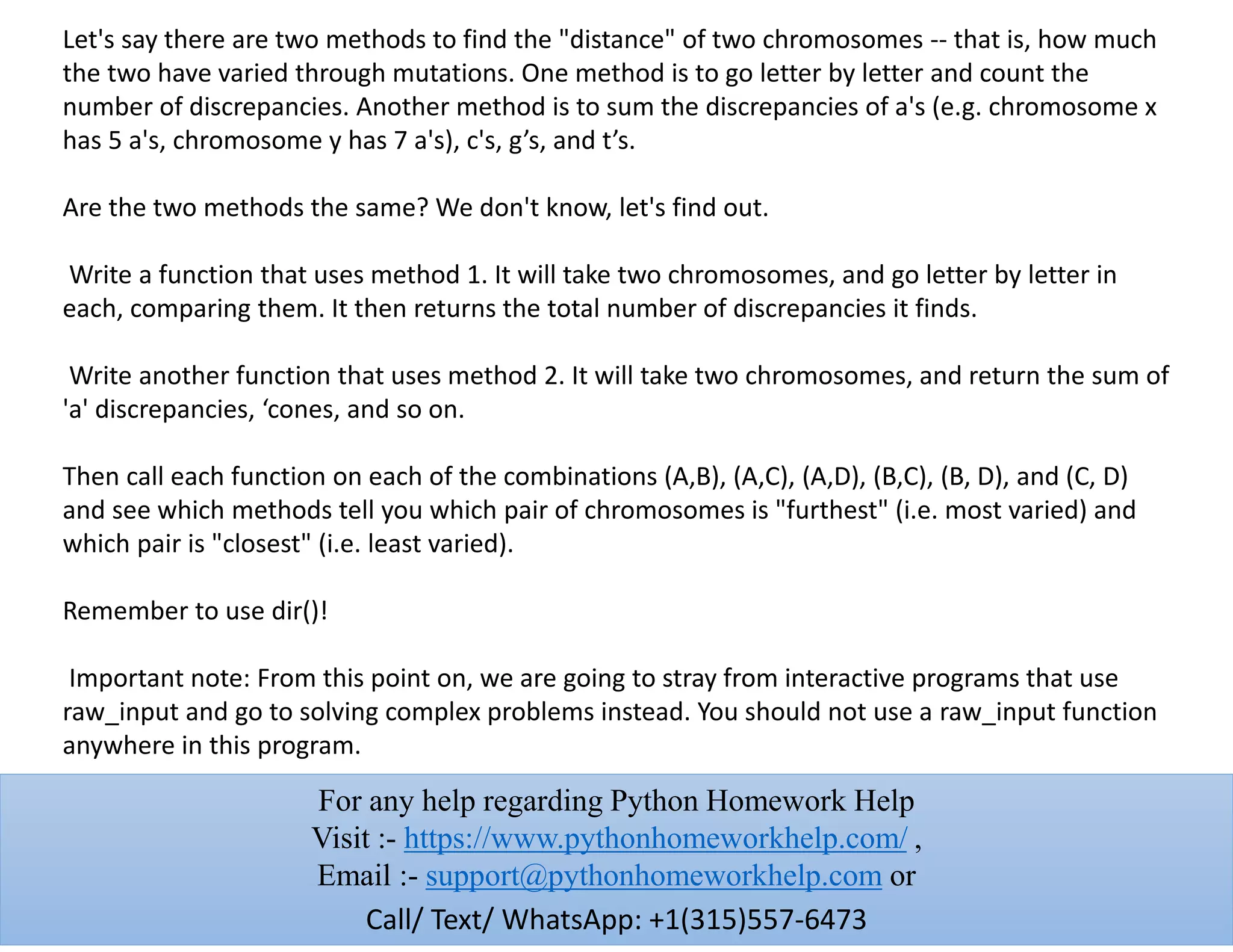 Let's say there are two methods to find the "distance" of two chromosomes -- that is, how much
the two have varied through mutations. One method is to go letter by letter and count the
number of discrepancies. Another method is to sum the discrepancies of a's (e.g. chromosome x
has 5 a's, chromosome y has 7 a's), c's, g’s, and t’s.
Are the two methods the same? We don't know, let's find out.
Write a function that uses method 1. It will take two chromosomes, and go letter by letter in
each, comparing them. It then returns the total number of discrepancies it finds.
Write another function that uses method 2. It will take two chromosomes, and return the sum of
'a' discrepancies, ‘cones, and so on.
Then call each function on each of the combinations (A,B), (A,C), (A,D), (B,C), (B, D), and (C, D)
and see which methods tell you which pair of chromosomes is "furthest" (i.e. most varied) and
which pair is "closest" (i.e. least varied).
Remember to use dir()!
Important note: From this point on, we are going to stray from interactive programs that use
raw_input and go to solving complex problems instead. You should not use a raw_input function
anywhere in this program.
For any help regarding Python Homework Help
Visit :- https://www.pythonhomeworkhelp.com/ ,
Email :- support@pythonhomeworkhelp.com or
Call/ Text/ WhatsApp: +1(315)557-6473
 