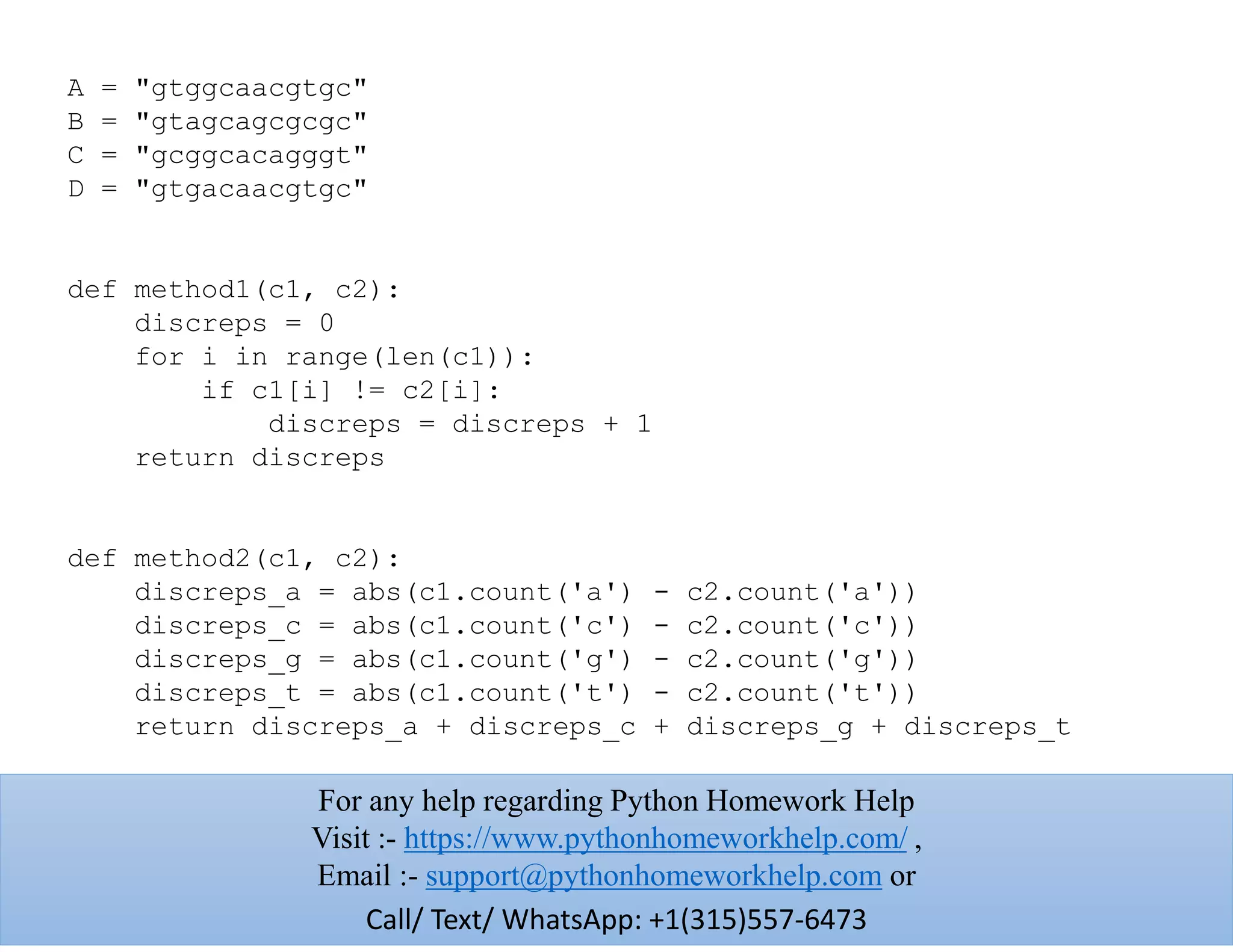 A = "gtggcaacgtgc"
B = "gtagcagcgcgc"
C = "gcggcacagggt"
D = "gtgacaacgtgc"
def method1(c1, c2):
discreps = 0
for i in range(len(c1)):
if c1[i] != c2[i]:
discreps = discreps + 1
return discreps
def method2(c1, c2):
discreps_a = abs(c1.count('a') - c2.count('a'))
discreps_c = abs(c1.count('c') - c2.count('c'))
discreps_g = abs(c1.count('g') - c2.count('g'))
discreps_t = abs(c1.count('t') - c2.count('t'))
return discreps_a + discreps_c + discreps_g + discreps_t
For any help regarding Python Homework Help
Visit :- https://www.pythonhomeworkhelp.com/ ,
Email :- support@pythonhomeworkhelp.com or
Call/ Text/ WhatsApp: +1(315)557-6473
 