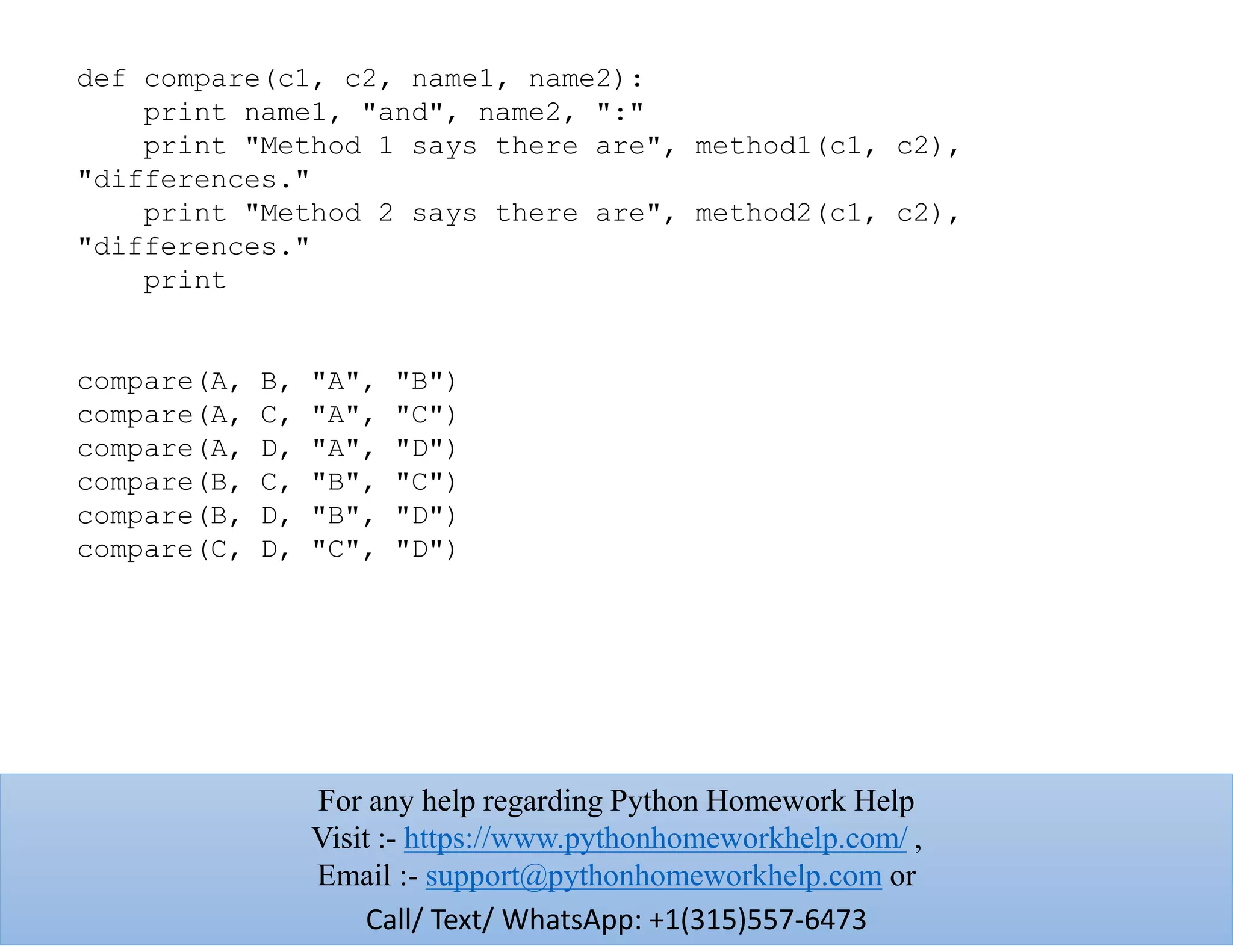 def compare(c1, c2, name1, name2):
print name1, "and", name2, ":"
print "Method 1 says there are", method1(c1, c2),
"differences."
print "Method 2 says there are", method2(c1, c2),
"differences."
print
compare(A, B, "A", "B")
compare(A, C, "A", "C")
compare(A, D, "A", "D")
compare(B, C, "B", "C")
compare(B, D, "B", "D")
compare(C, D, "C", "D")
For any help regarding Python Homework Help
Visit :- https://www.pythonhomeworkhelp.com/ ,
Email :- support@pythonhomeworkhelp.com or
Call/ Text/ WhatsApp: +1(315)557-6473
 