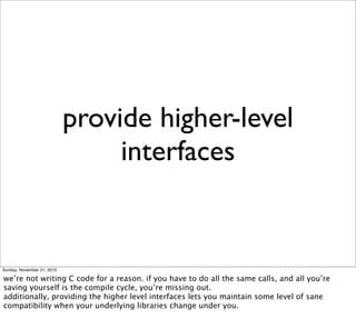provide higher-level
                                 interfaces


Sunday, November 21, 2010

we’re not writing C code for a reason. if you have to do all the same calls, and all you’re
saving yourself is the compile cycle, you’re missing out.
additionally, providing the higher level interfaces lets you maintain some level of sane
compatibility when your underlying libraries change under you.
 