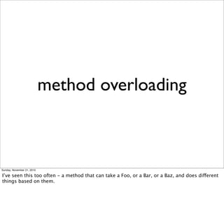 method overloading



Sunday, November 21, 2010

I’ve seen this too often - a method that can take a Foo, or a Bar, or a Baz, and does different
things based on them.
 