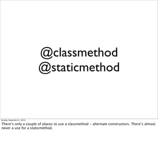 @classmethod
                            @staticmethod


Sunday, November 21, 2010

There’s only a couple of places to use a classmethod - alternate constructors. There’s almost
never a use for a staticmethod.
 