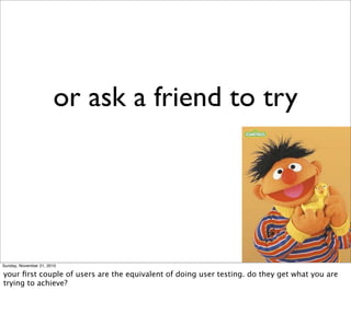 or ask a friend to try




Sunday, November 21, 2010

your ﬁrst couple of users are the equivalent of doing user testing. do they get what you are
trying to achieve?
 