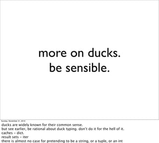 more on ducks.
                             be sensible.


Sunday, November 21, 2010

ducks are widely known for their common sense.
but see earlier, be rational about duck typing. don’t do it for the hell of it.
caches - dict.
result sets - iter
there is almost no case for pretending to be a string, or a tuple, or an int
 