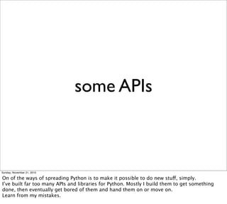 some APIs



Sunday, November 21, 2010

On of the ways of spreading Python is to make it possible to do new stuff, simply.
I’ve built far too many APIs and libraries for Python. Mostly I build them to get something
done, then eventually get bored of them and hand them on or move on.
Learn from my mistakes.
 