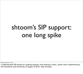 shtoom’s SIP support:
                        one long spike


Sunday, November 21, 2010

I implemented SIP based on reading packets and making it work, rather than implementing
the hundreds and hundreds of pages of RFCs. Bad mistake.
 