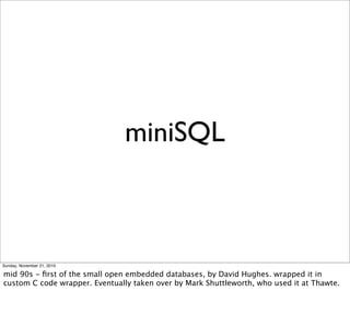 miniSQL



Sunday, November 21, 2010

mid 90s - ﬁrst of the small open embedded databases, by David Hughes. wrapped it in
custom C code wrapper. Eventually taken over by Mark Shuttleworth, who used it at Thawte.
 