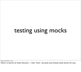 testing using mocks



Sunday, November 21, 2010

there’s a bunch of mock libraries - I like “mox”, but pick and choose what works for you.
 