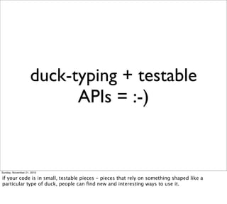 duck-typing + testable
                          APIs = :-)


Sunday, November 21, 2010

if your code is in small, testable pieces - pieces that rely on something shaped like a
particular type of duck, people can ﬁnd new and interesting ways to use it.
 