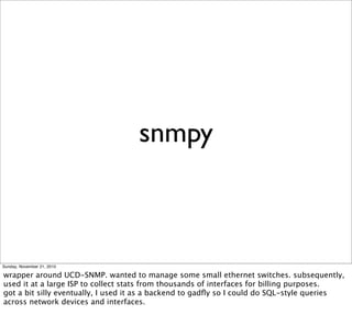 snmpy



Sunday, November 21, 2010

wrapper around UCD-SNMP. wanted to manage some small ethernet switches. subsequently,
used it at a large ISP to collect stats from thousands of interfaces for billing purposes.
got a bit silly eventually, I used it as a backend to gadﬂy so I could do SQL-style queries
across network devices and interfaces.
 
