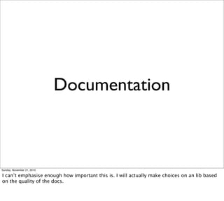 Documentation



Sunday, November 21, 2010

I can’t emphasise enough how important this is. I will actually make choices on an lib based
on the quality of the docs.
 